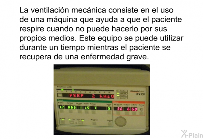 La ventilacin mecnica consiste en el uso de una mquina que ayuda a que el paciente respire cuando no puede hacerlo por sus propios medios. Este equipo se puede utilizar durante un tiempo mientras el paciente se recupera de una enfermedad grave.