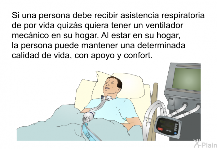 Si una persona debe recibir asistencia respiratoria de por vida quizs quiera tener un ventilador mecnico en su hogar. Al estar en su hogar, la persona puede mantener una determinada calidad de vida, con apoyo y confort.