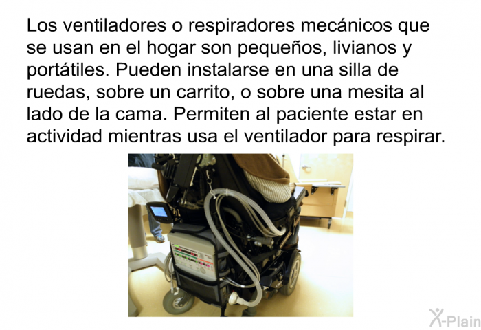 Los ventiladores o respiradores mecnicos que se usan en el hogar son pequeos, livianos y porttiles. Pueden instalarse en una silla de ruedas, sobre un carrito, o sobre una mesita al lado de la cama. Permiten al paciente estar en actividad mientras usa el ventilador para respirar.