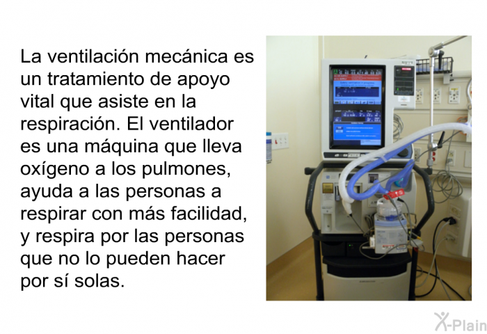 La ventilacin mecnica es un tratamiento de apoyo vital que asiste en la respiracin. El ventilador es una mquina que lleva oxgeno a los pulmones, ayuda a las personas a respirar con ms facilidad, y respira por las personas que no lo pueden hacer por s solas.