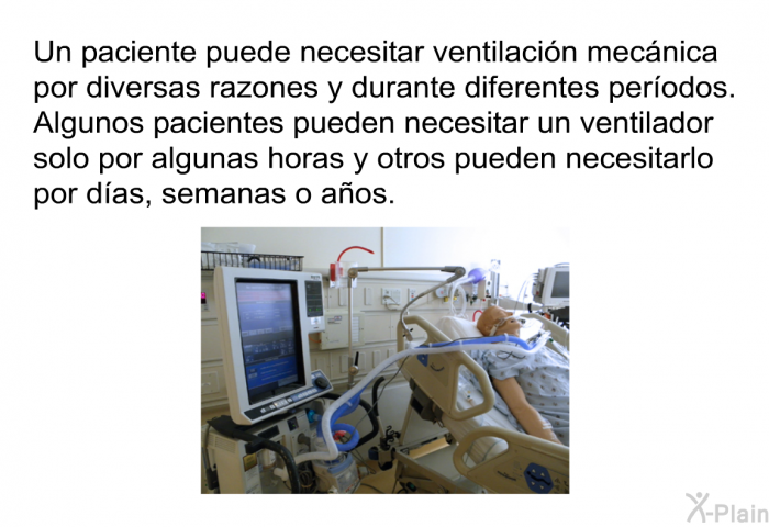 Un paciente puede necesitar ventilacin mecnica por diversas razones y durante diferentes perodos. Algunos pacientes pueden necesitar un ventilador solo por algunas horas y otros pueden necesitarlo por das, semanas o aos.