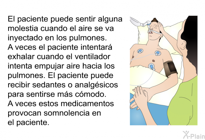 El paciente puede sentir alguna molestia cuando el aire se va inyectado en los pulmones. A veces el paciente intentar exhalar cuando el ventilador intenta empujar aire hacia los pulmones. El paciente puede recibir sedantes o analgsicos para sentirse ms cmodo. A veces estos medicamentos provocan somnolencia en el paciente.