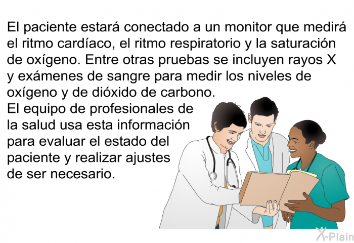 El paciente estar conectado a un monitor que medir el ritmo cardaco, el ritmo respiratorio y la saturacin de oxgeno. Entre otras pruebas se incluyen rayos X y exmenes de sangre para medir los niveles de oxgeno y de dixido de carbono. El equipo de profesionales de la salud usa esta informacin para evaluar el estado del paciente y realizar ajustes de ser necesario.