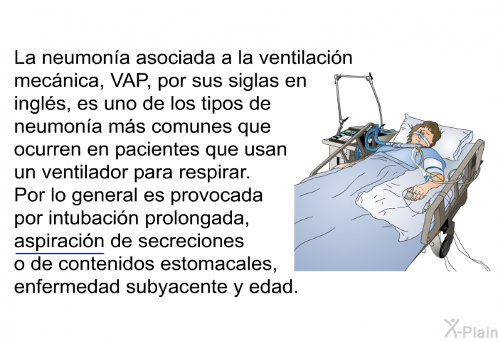 La neumona asociada a la ventilacin mecnica, VAP, por sus siglas en ingls, es uno de los tipos de neumona ms comunes que ocurren en pacientes que usan un ventilador para respirar. Por lo general es provocada por intubacin prolongada, aspiracin de secreciones o de contenidos estomacales, enfermedad subyacente y edad.