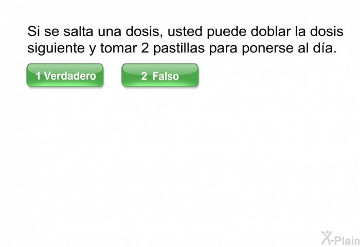 Si se salta una dosis, usted puede doblar la dosis siguiente y tomar 2 pastillas para ponerse al da. Elija Verdadero o Falso