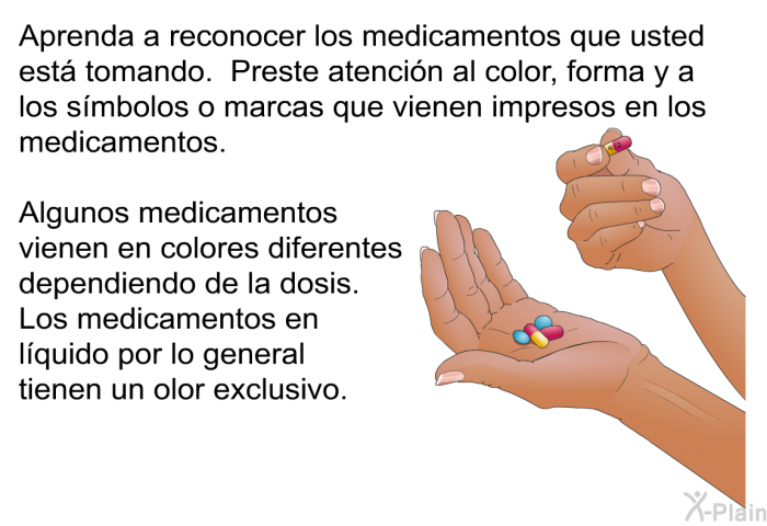 Aprenda a reconocer los medicamentos que usted est tomando. Preste atencin al color, forma y a los smbolos o marcas que vienen impresos en los medicamentos. Algunos medicamentos vienen en colores diferentes dependiendo de la dosis. Los medicamentos en lquido por lo general tienen un olor exclusivo.