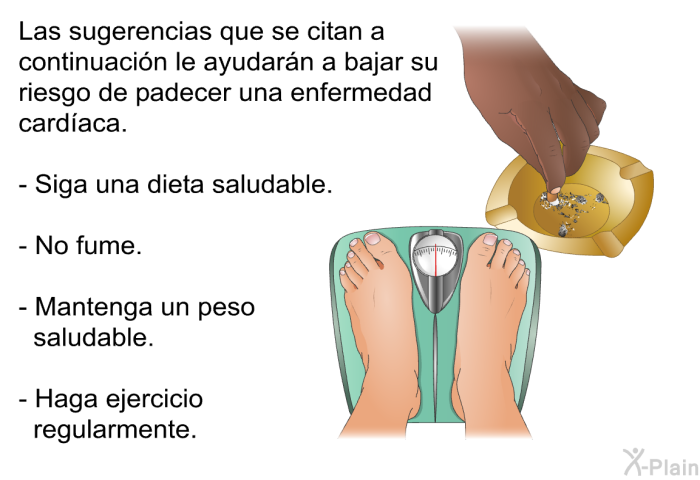 Las sugerencias que se citan a continuaci�n le ayudar�n a bajar su riesgo de padecer una enfermedad card�aca.  Siga una dieta saludable. No fume. Mantenga un peso saludable. Haga ejercicio regularmente.