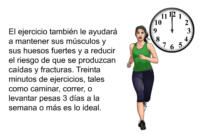 El ejercicio tambi�n le ayudar� a mantener sus m�sculos y sus huesos fuertes y a reducir el riesgo de que se produzcan ca�das y fracturas. Treinta minutos de ejercicios, tales como caminar, correr, o levantar pesas 3 d�as a la semana o m�s es lo ideal.