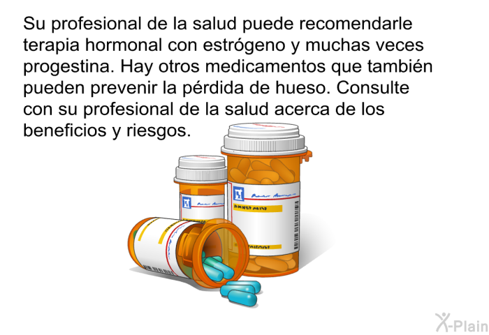 Su profesional de la salud puede recomendarle terapia hormonal con estr�geno y muchas veces progestina. Hay otros medicamentos que tambi�n pueden prevenir la p�rdida de hueso. Consulte con su profesional de la salud acerca de los beneficios y riesgos.