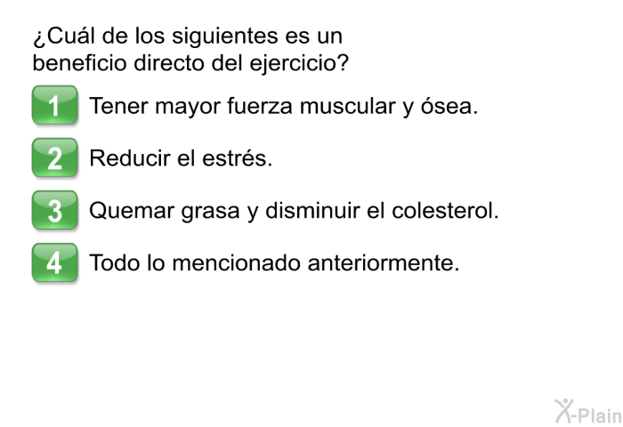 &iquest;Cu�l de los siguientes es un beneficio directo del ejercicio?  Tener mayor fuerza muscular y �sea. Reducir el estr�s. Quemar grasa y disminuir el colesterol. Todo lo mencionado anteriormente.