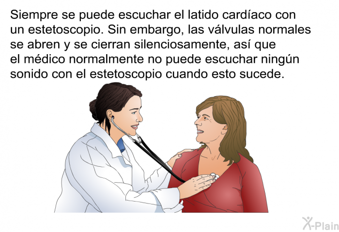 Siempre se puede escuchar el latido cardaco con un estetoscopio. Sin embargo, las vlvulas normales se abren y se cierran silenciosamente, as que el mdico normalmente no puede escuchar ningn sonido con el estetoscopio cuando esto sucede.