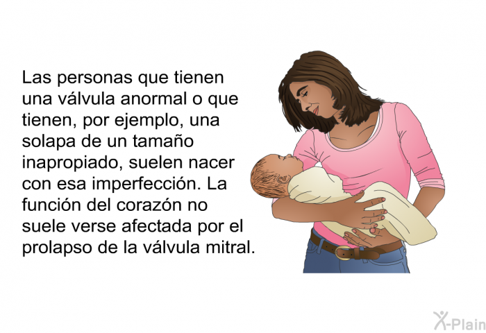 Las personas que tienen una vlvula anormal o que tienen, por ejemplo, una solapa de un tamao inapropiado, suelen nacer con esa imperfeccin. La funcin del corazn no suele verse afectada por el prolapso de la vlvula mitral.