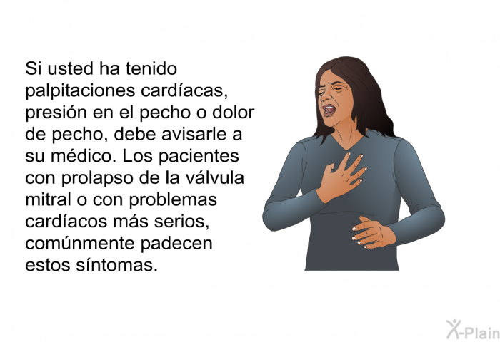 Si usted ha tenido palpitaciones cardacas, presin en el pecho o dolor de pecho, debe avisarle a su mdico. Los pacientes con prolapso de la vlvula mitral o con problemas cardacos ms serios, comnmente padecen estos sntomas.
