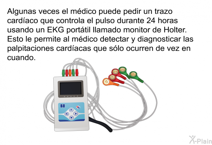 Algunas veces el mdico puede pedir un trazo cardaco que controla el pulso durante 24 horas usando un EKG porttil llamado monitor de Holter. Esto le permite al mdico detectar y diagnosticar las palpitaciones cardacas que slo ocurren de vez en cuando.