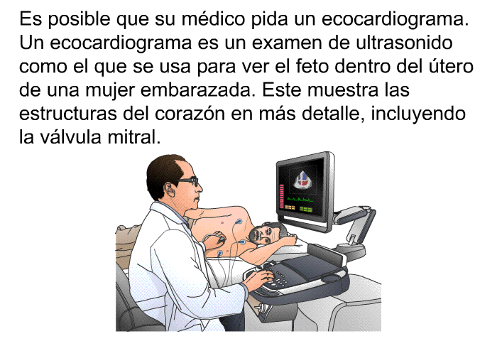 Es posible que su mdico pida un ecocardiograma. Un ecocardiograma es un examen de ultrasonido como el que se usa para ver el feto dentro del tero de una mujer embarazada. Este muestra las estructuras del corazn en ms detalle, incluyendo la vlvula mitral.