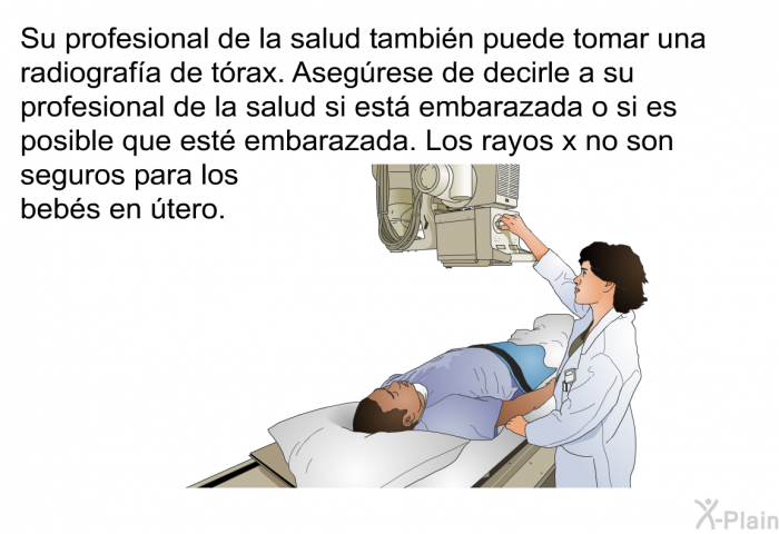 Su profesional de la salud tambin puede tomar una radiografa de trax. Asegrese de decirle a su profesional de la salud si est embarazada o si es posible que est embarazada. Los rayos x no son seguros para los bebs en tero.
