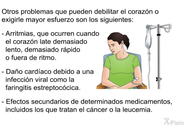 Otros problemas que pueden debilitar el corazn o exigirle mayor esfuerzo son los siguientes:  Arritmias, que ocurren cuando el corazn late demasiado lento, demasiado rpido o fuera de ritmo. Dao cardaco debido a una infeccin viral como la faringitis estreptoccica. Efectos secundarios de determinados medicamentos, incluidos los que tratan el cncer o la leucemia.