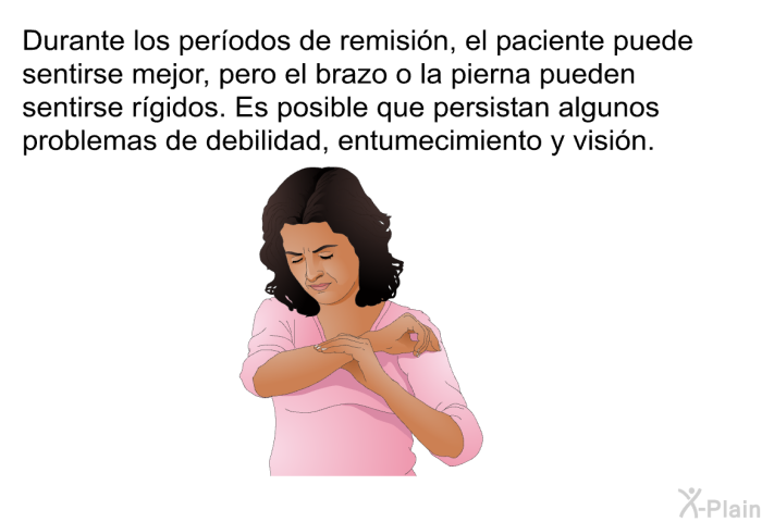 Durante los perodos de remisin, el paciente puede sentirse mejor, pero el brazo o la pierna pueden sentirse rgidos. Es posible que persistan algunos problemas de debilidad, entumecimiento y visin.