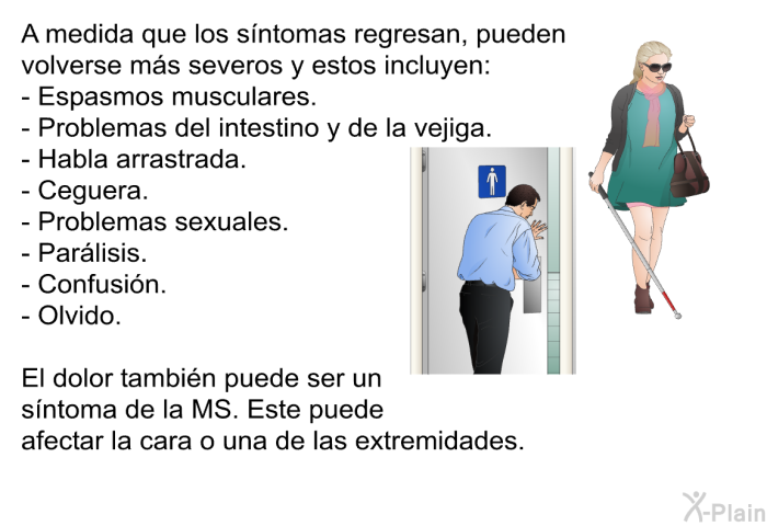 A medida que los sntomas regresan, pueden volverse ms severos y estos incluyen:  Espasmos musculares. Problemas del intestino y de la vejiga. Habla arrastrada. Ceguera. Problemas sexuales. Parlisis. Confusin. Olvido.  
 El dolor tambin puede ser un sntoma de la MS. Este puede afectar la cara o una de las extremidades.