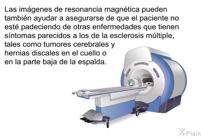 Las imgenes de resonancia magntica pueden tambin ayudar a asegurarse de que el paciente no est padeciendo de otras enfermedades que tienen sntomas parecidos a los de la esclerosis mltiple, tales como tumores cerebrales y hernias discales en el cuello o en la parte baja de la espalda.