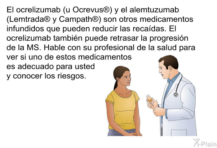 El ocrelizumab (u Ocrevus ) y el alemtuzumab (Lemtrada  y Campath ) son otros medicamentos infundidos que pueden reducir las recadas. El ocrelizumab tambin puede retrasar la progresin de la MS. Hable con su profesional de la salud para ver si uno de estos medicamentos es adecuado para usted y conocer los riesgos.