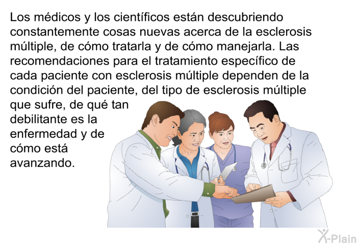 Los mdicos y los cientficos estn descubriendo constantemente cosas nuevas acerca de la esclerosis mltiple, de cmo tratarla y de cmo manejarla. Las recomendaciones para el tratamiento especfico de cada paciente con esclerosis mltiple dependen de la condicin del paciente, del tipo de esclerosis mltiple que sufre, de qu tan debilitante es la enfermedad y de cmo est avanzando.
