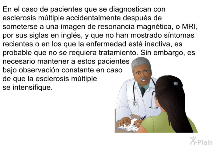 En el caso de pacientes que se diagnostican con esclerosis mltiple accidentalmente despus de someterse a una imagen de resonancia magntica, o MRI, por sus siglas en ingls, y que no han mostrado sntomas recientes o en los que la enfermedad est inactiva, es probable que no se requiera tratamiento. Sin embargo, es necesario mantener a estos pacientes bajo observacin constante en caso de que la esclerosis mltiple se intensifique.