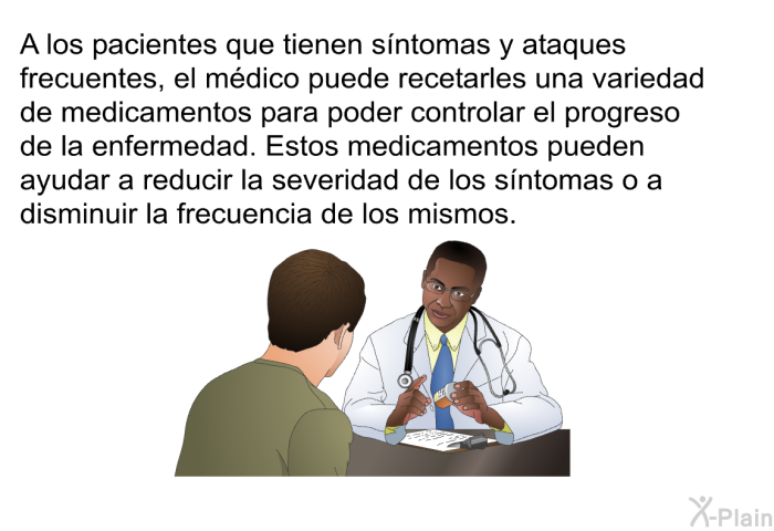 A los pacientes que tienen sntomas y ataques frecuentes, el mdico puede recetarles una variedad de medicamentos para poder controlar el progreso de la enfermedad. Estos medicamentos pueden ayudar a reducir la severidad de los sntomas o a disminuir la frecuencia de los mismos.