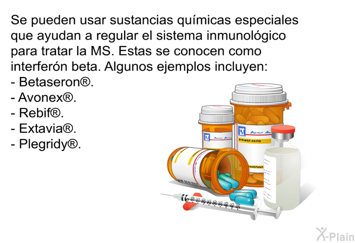 Se pueden usar sustancias qumicas especiales que ayudan a regular el sistema inmunolgico para tratar la MS. Estas se conocen como interfern beta. Algunos ejemplos incluyen:  Betaseron . Avonex . Rebif . Extavia . Plegridy .