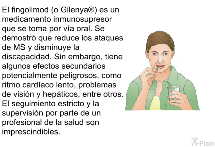 El fingolimod (o Gilenya ) es un medicamento inmunosupresor que se toma por va oral. Se demostr que reduce los ataques de MS y disminuye la discapacidad. Sin embargo, tiene algunos efectos secundarios potencialmente peligrosos, como ritmo cardaco lento, problemas de visin y hepticos, entre otros. El seguimiento estricto y la supervisin por parte de un profesional de la salud son imprescindibles.