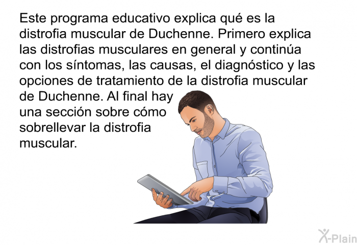 Esta informacin acerca de su salud explica qu es la distrofia muscular de Duchenne. Primero explica las distrofias musculares en general y contina con los sntomas, las causas, el diagnstico y las opciones de tratamiento de la distrofia muscular de Duchenne. Al final hay una seccin sobre cmo sobrellevar la distrofia muscular.