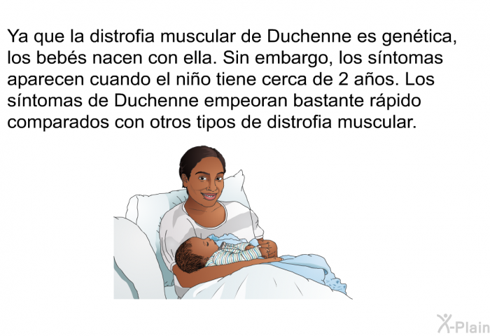 Ya que la distrofia muscular de Duchenne es gentica, los bebs nacen con ella. Sin embargo, los sntomas aparecen cuando el nio tiene cerca de 2 aos. Los sntomas de Duchenne empeoran bastante rpido comparados con otros tipos de distrofia muscular.