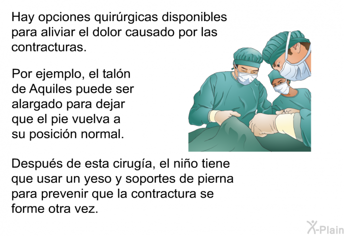 Hay opciones quir�rgicas disponibles para aliviar el dolor causado por las contracturas. Por ejemplo, el tal�n de Aquiles puede ser alargado para dejar que el pie vuelva a su posici�n normal. Despu�s de esta cirug�a, el ni�o tiene que usar un yeso y soportes de pierna para prevenir que la contractura se forme otra vez.