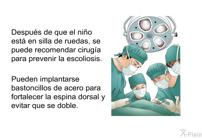 Despu�s de que el ni�o est� en silla de ruedas, se puede recomendar cirug�a para prevenir la escoliosis. Pueden implantarse bastoncillos de acero para fortalecer la espina dorsal y evitar que se doble.