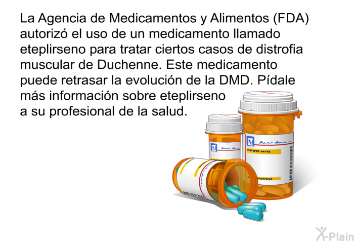La Agencia de Medicamentos y Alimentos (FDA) autoriz� el uso de un medicamento llamado eteplirseno para tratar ciertos casos de distrofia muscular de Duchenne. Este medicamento puede retrasar la evoluci�n de la DMD. P�dale m�s informaci�n sobre eteplirseno a su profesional de la salud.
