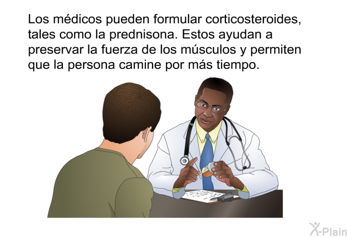 Los m�dicos pueden formular corticosteroides, tales como la prednisona. Estos ayudan a preservar la fuerza de los m�sculos y permiten que la persona camine por m�s tiempo.