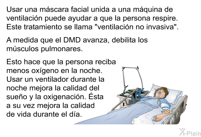 Usar una m�scara facial unida a una m�quina de ventilaci�n puede ayudar a que la persona respire. Este tratamiento se llama &ldquo;ventilaci�n no invasiva&rdquo;. A medida que el DMD avanza, debilita los m�sculos pulmonares. Esto hace que la persona reciba menos ox�geno en la noche. Usar un ventilador durante la noche mejora la calidad del sue�o y la oxigenaci�n. &Eacute;sta a su vez mejora la calidad de vida durante el d�a.