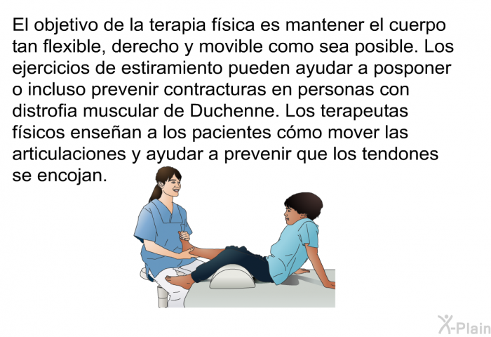 El objetivo de la terapia f�sica es mantener el cuerpo tan flexible, derecho y movible como sea posible. Los ejercicios de estiramiento pueden ayudar a posponer o incluso prevenir contracturas en personas con distrofia muscular de Duchenne. Los terapeutas f�sicos ense�an a los pacientes c�mo mover las articulaciones y ayudar a prevenir que los tendones se encojan.