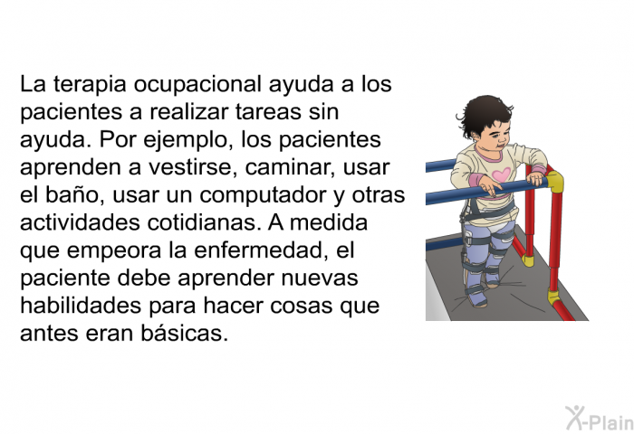 La terapia ocupacional ayuda a los pacientes a realizar tareas sin ayuda. Por ejemplo, los pacientes aprenden a vestirse, caminar, usar el ba�o, usar un computador y otras actividades cotidianas. A medida que empeora la enfermedad, el paciente debe aprender nuevas habilidades para hacer cosas que antes eran b�sicas.