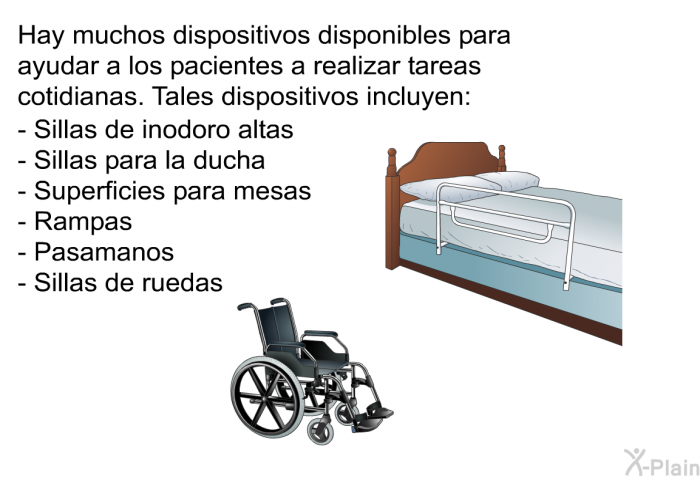 Hay muchos dispositivos disponibles para ayudar a los pacientes a realizar tareas cotidianas. Tales dispositivos incluyen:  Sillas de inodoro altas Sillas para la ducha Superficies para mesas Rampas Pasamanos Sillas de ruedas