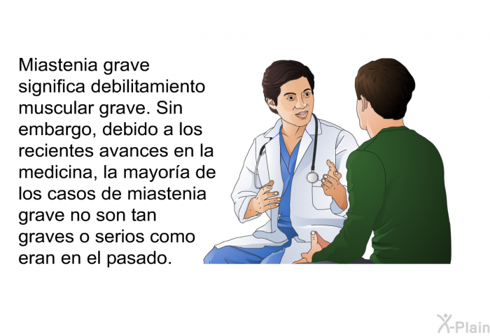 Miastenia grave significa debilitamiento muscular grave. Sin embargo, debido a los recientes avances en la medicina, la mayora de los casos de miastenia grave no son tan graves o serios como eran en el pasado.