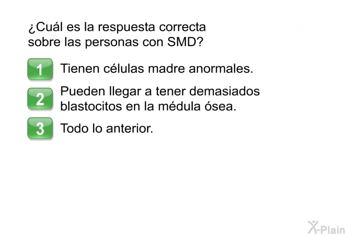 ¿Cul es la respuesta correcta sobre las personas con SMD?  Tienen clulas madre anormales.  <OL TYPE=A>         
 2. Pueden llegar a tener demasiados blastocitos en la mdula sea. 3. Todo lo anterior.