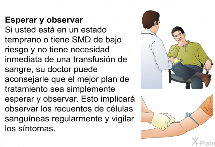 Esperar y observar Si usted est� en un estado temprano o tiene SMD de bajo riesgo y no tiene necesidad inmediata de una transfusi�n de sangre, su doctor puede aconsejarle que el mejor plan de tratamiento sea simplemente esperar y observar. Esto implicar� observar los recuentos de c�lulas sangu�neas regularmente y vigilar los s�ntomas.