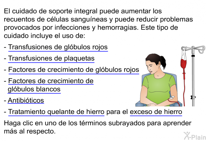 El cuidado de soporte integral puede aumentar los recuentos de c�lulas sangu��neas y puede reducir problemas provocados por infecciones y hemorragias. Este tipo de cuidado incluye el uso de:  Transfusiones de gl�bulos rojos  Transfusiones de plaquetas Factores de crecimiento de gl�bulos rojos Factores de crecimiento de gl�bulos blancos Antibi�ticos Tratamiento quelante de hierro para el exceso de hierro