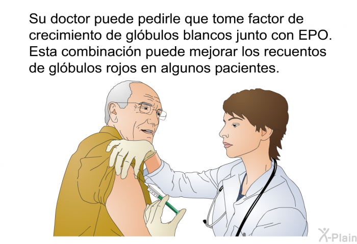 Su doctor puede pedirle que tome factor de crecimiento de gl�bulos blancos junto con EPO. Esta combinaci�n puede mejorar los recuentos de gl�bulos rojos en algunos pacientes.
