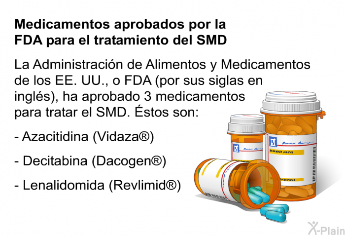 Medicamentos aprobados por la FDA para el tratamiento del SMD La Administraci�n de Alimentos y Medicamentos de los EE. UU., o FDA (por sus siglas en ingl�s), ha aprobado 3 medicamentos para tratar el SMD. �stos son:  Azacitidina (Vidaza�) Decitabina (Dacogen�) Lenalidomida (Revlimid�)