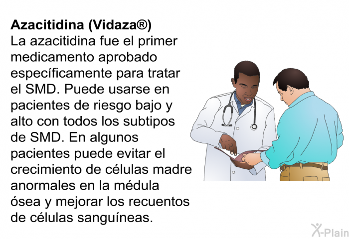Azacitidina (Vidaza�) La azacitidina fue el primer medicamento aprobado espec��ficamente para tratar el SMD. Puede usarse en pacientes de riesgo bajo y alto con todos los subtipos de SMD. En algunos pacientes puede evitar el crecimiento de c�lulas madre anormales en la m�dula �sea y mejorar los recuentos de c�lulas sangu��neas.