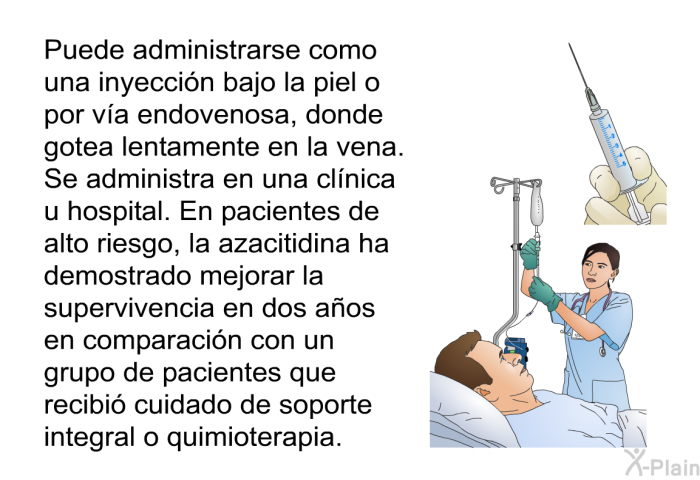 Puede administrarse como una inyecci�n bajo la piel o por v�a endovenosa, donde gotea lentamente en la vena. Se administra en una cl�nica u hospital. En pacientes de alto riesgo, la azacitidina ha demostrado mejorar la supervivencia en dos a�os en comparaci�n con un grupo de pacientes que recibi� cuidado de soporte integral o quimioterapia.