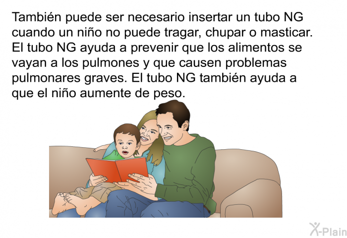 Tambin puede ser necesario insertar un tubo NG cuando un nio no puede tragar, chupar o masticar. El tubo NG ayuda a prevenir que los alimentos se vayan a los pulmones y que causen problemas pulmonares graves. El tubo NG tambin ayuda a que el nio aumente de peso.