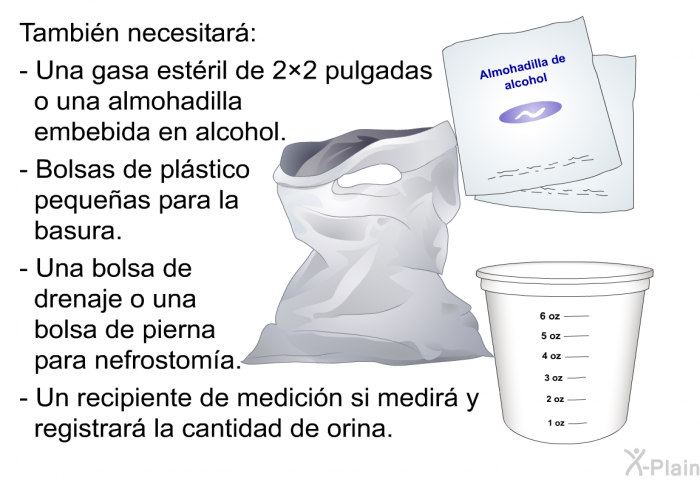 Tambi�n necesitar�:  Una gasa est�ril de 2&times;2 pulgadas o una almohadilla embebida en alcohol. Bolsas de pl�stico peque�as para la basura. Una bolsa de drenaje o una bolsa de pierna para nefrostom�a. Un recipiente de medici�n si medir� y registrar� la cantidad de orina.